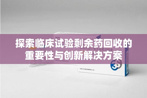 郑州探索临床试验剩余药回收的重要性与创新解决方案