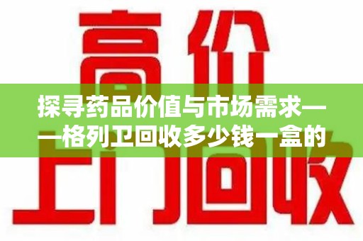 郑州探寻药品价值与市场需求——格列卫回收多少钱一盒的深度解析