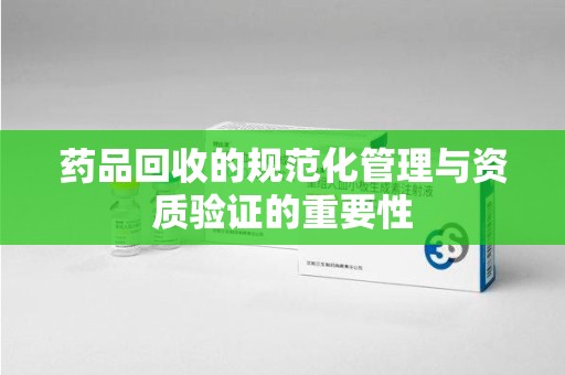 郑州药品回收的规范化管理与资质验证的重要性